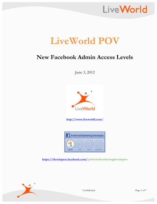  


      LiveWorld POV
New Facebook Admin Access Levels

                        June 3, 2012




                  http://www.liveworld.com/




 https://developers.facebook.com/ preferredmarketingdevelopers




                             Confidential                        Page 1 of 7
 