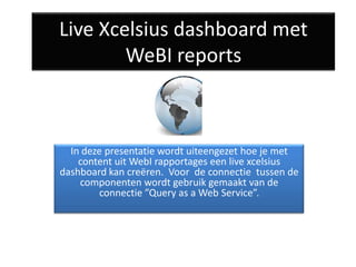 Live Xcelsius dashboard met
        WeBI reports



  In deze presentatie wordt uiteengezet hoe je met
    content uit WebI rapportages een live xcelsius
dashboard kan creëren. Voor de connectie tussen de
    componenten wordt gebruik gemaakt van de
         connectie ”Query as a Web Service”.
 