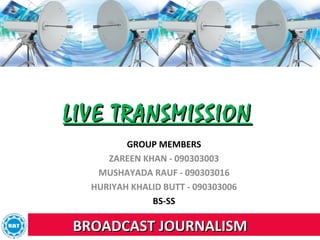 LIVE TRANSMISSION
         GROUP MEMBERS
     ZAREEN KHAN - 090303003
   MUSHAYADA RAUF - 090303016
  HURIYAH KHALID BUTT - 090303006
              BS-SS

BROADCAST JOURNALISM
 