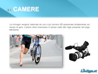 3.1 CAMERE
Le immagini vengono catturate da una o più camere HD posizionate direttamente sul
campo di gara. L’azione viene trasmessa in tempo reale alla regia presente nel luogo
dell’evento.
 