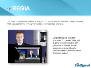 3.2 REGIA
Le regia professionale elabora e integra con editing digitale (grafiche, crono, punteggi,
titoli, spot sponsor) le immagini creando un format di tipo televisivo.
Dal punto regia è possibile
effettuare il commento delle fasi
di gara, nonchè interagire con
gli spettatori (chat) e fornire
aggiornamenti sia video che
testuali sui principali social media
(facebook, twitter).
 