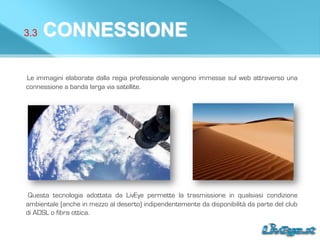 3.3 CONNESSIONE
Le immagini elaborate dalla regia professionale vengono immesse sul web attraverso una
connessione a banda larga via satellite.
Questa tecnologia adottata da LivEye permette la trasmissione in qualsiasi condizione
ambientale (anche in mezzo al deserto) indipendentemente da disponibilità da parte del club
di ADSL o fibra ottica.
 