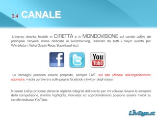3.4 CANALE
L’evento diventa fruibille in DIRETTA e in MONDOVISIONE sul canale LivEye del
principale network online dedicato al livestreaming, utilizzato da tutti i major events (es:
Wimbledon, Volvo Ocean Race, Superbowl etc).
Le immagini possono essere proposte, sempre LIVE, sul sito ufficiale dell’organizzatore,
sponsors, media partners e sulle pagine facebook e twitter degli stessi.
ll canale LivEye propone altresì le repliche integrali dell’evento per chi volesse rivivere le emozioni
della competizione, mentre highlights, interviste ed approfondimenti possono essere fruibili su
canale dedicato YouTube.
 