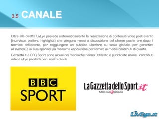 3.5 CANALE
Oltre alla diretta LivEye prevede sistematicamente la realizzazione di contenuti video post evento
(interviste, trailers, highlights) che vengono messi a disposizione del cliente poche ore dopo il
termine dell’evento, per raggiungere un pubblico ulteriore su scala globale, per garantire
all’evento (e ai suoi sponsor) la massima esposizione per fornire ai media contenuti di qualità.
Gazzetta.it e BBC Sport sono alcuni dei media che hanno utilizzato e pubblicato online i contributi
video LivEye prodotti per i nostri clienti
 