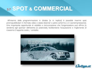 3.7 SPOT & COMMERCIAL
All’interno della programmazione in diretta (e in replica) è possibile inserire spot
promopubblicitari in formato video o statici (banner a pieno schermo o in sovraimpressione).
Una importante opportunità di visibilità e comunicazione che l’organizzatore può offrire (o
vendere) agli sponsor dell’evento (o potenziali), facilitandone l’acquisizione e migliorando al
massimo il rapporto costo / contatto.
 