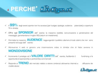 4 PERCHE’
ü  Il 99% degli eventi sportivi non ha accesso (per budget, tipologia, audience potenziale) a copertura
TV in diretta
ü  Offre agli SPONSOR dell’evento la massima visibilità, comunicazione e penetrazione del
messaggio, garantendone il miglior ROI (return on investment)
ü  Permette la massima AUDIENCE raggiungendo il pubblico ulteriore di tutti coloro che non sono
presenti nel luogo dell’evento
ü  Attraverso il web si genera una trasmissione video in diretta che di fatto avviene in
MONDOVISIONE
ü  Incrementa il prestigio ed il VALORE DIRITTI dell’evento, facilitando il fundrising e le
opportunità di sponsorship e partnership commerciali
ü  Risponde ai TREND del mercato relativi a visione contenuti attraverso internet e diffusione dei
mobile device
 