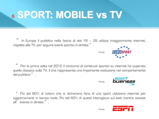 6 SPORT: MOBILE vs TV
“	
  In Europa il pubblico nella fascia di età 18 – 35 utilizza maggiormente internet,
rispetto alla TV, per seguire eventi sportivi in diretta ”.
Fonte:
“	
 Per la prima volta nel 2012 il consumo di contenuti sportivi su internet ha superato
quello classico sulla TV, il che rappresenta una importante evoluzione nel comportamento
del pubblico ”.
Fonte:
“	
  Più del 80% di coloro che si dichiarano fans di uno sport utilizzano internet per
aggiornamenti in tempo reale. Più del 60% di questi interagisce sul web mentre assiste
all’evento in diretta ”.
Fonte:
 