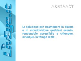 ABSTRACT
	
  
	
  
	
  
	
  
	
  
La	
  soluzione	
  per	
  trasme0ere	
  in	
  dire0a	
  	
  
e	
   in	
   mondovisione	
   qualsiasi	
   evento,	
  
rendendolo	
   accessibile	
   a	
   chiunque,	
  
ovunque,	
  in	
  tempo	
  reale.	
  
	
  
 