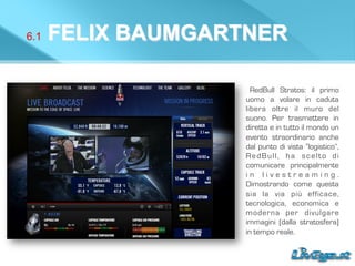 6.1 FELIX BAUMGARTNER
RedBull Stratos: il primo
uomo a volare in caduta
libera oltre il muro del
suono. Per trasmettere in
diretta e in tutto il mondo un
evento straordinario anche
dal punto di vista “logistico”,
RedBull, ha scelto di
comunicare principalmente
i n l i v e s t r e a m i n g .
Dimostrando come questa
sia la via più efficace,
tecnologica, economica e
moderna per divulgare
immagini (dalla stratosfera)
in tempo reale.
 