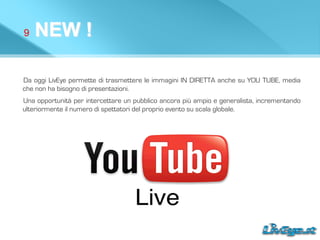 9 NEW !
Da oggi LivEye permette di trasmettere le immagini IN DIRETTA anche su YOU TUBE, media
che non ha bisogno di presentazioni.
Una opportunità per intercettare un pubblico ancora più ampio e generalista, incrementando
ulteriormente il numero di spettatori del proprio evento su scala globale.
 
