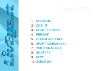 1. CHI SIAMO
2. COS’E’
3. COME FUNZIONA
4. PERCHE’
5. GLOBAL AUDIENCE
6. SPORT: MOBILE vs TV
7. VIDEO ON MOBILE
8. SMART TV
9. NEW!
10. SCELTI DA:
SOMMARIO
 