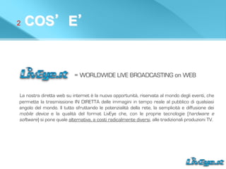 2 COS’E’
= WORLDWIDE LIVE BROADCASTING on WEB
La nostra diretta web su internet è la nuova opportunità, riservata al mondo degli eventi, che
permette la trasmissione IN DIRETTA delle immagini in tempo reale al pubblico di qualsiasi
angolo del mondo. Il tutto sfruttando le potenzialità della rete, la semplicità e diffusione dei
mobile device e la qualità del format LivEye che, con le proprie tecnologie (hardware e
software) si pone quale alternativa, a costi radicalmente diversi, alle tradizionali produzioni TV.
 
