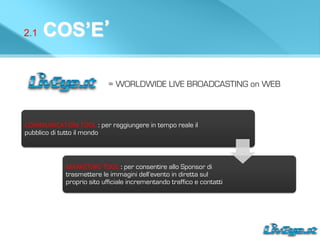 2.1 COS’E’
= WORLDWIDE LIVE BROADCASTING on WEB
COMMUNICATION	
  TOOL	
  : per raggiungere in tempo reale il
pubblico di tutto il mondo
MARKETING	
  TOOL	
  :	
  per consentire allo Sponsor di
trasmettere le immagini dell’evento in diretta sul
proprio sito ufficiale incrementando traffico e contatti
 