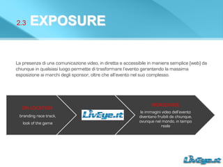 2.3 EXPOSURE
La presenza di una comunicazione video, in diretta e accessibile in maniera semplice (web) da
chiunque in qualsiasi luogo permette di trasformare l’evento garantendo la massima
esposizione ai marchi degli sponsor, oltre che all’evento nel suo complesso.
ON	
  LOCATION	
  
	
  branding race track,
look of the game
WORLDWIDE	
  	
  
le immagini video dell’evento
diventano fruibili da chiunque,
ovunque nel mondo, in tempo
reale
 