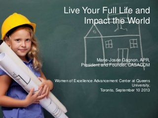 Live Your Full Life And
Impact the World
Marie-Josée Gagnon, APR,
President and Founder, CASACOM
Women of Excellence Advancement Center at Queens
University, Toronto, September 10 2013
Live Your Full Life and
Impact the World
Marie-Josée Gagnon, APR,
President and Founder, CASACOM
Women of Excellence Advancement Center at Queens
University,
Toronto, September 10 2013
 