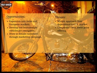 Opportunities:            
Expansion into Asian and
European markets.
Develop low heavyweight
vehicles for youngsters.
Draw in female customers
through marketing campaign.
Threats:                     
Myopic approach-Over
dependence on U.S. market.
Competitors with lower price
offering.
 