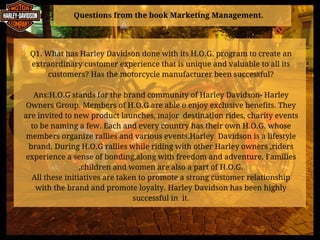 Questions from the book Marketing Management.
Q1. What has Harley Davidson done with its H.O.G. program to create an
extraordinary customer experience that is unique and valuable to all its
customers? Has the motorcycle manufacturer been successful?
Ans:H.O.G stands for the brand community of Harley Davidson- Harley
Owners Group. Members of H.O.G are able o enjoy exclusive benefits. They
are invited to new product launches, major  destination rides, charity events
to be naming a few. Each and every country has their own H.O.G. whose
members organize rallies and various events.Harley  Davidson is a lifestyle
brand. During H.O.G rallies while riding with other Harley owners ,riders
experience a sense of bonding,along with freedom and adventure. Families
,children and women are also a part of H.O.G.
All these initiatives are taken to promote a strong customer relationship
with the brand and promote loyalty. Harley Davidson has been highly
successful in  it.
 