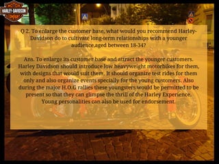 Q 2. To enlarge the customer base, what would you recommend Harley-
Davidson do to cultivate long-term relationships with a younger
audience,aged between 18-34?
Ans. To enlarge its customer base and attract the younger customers.
Harley Davidson should introduce low heavyweight motorbikes for them,
with designs that would suit them. It should organize test rides for them
only and also organize events specially for the young customers. Also
during the major H.O.G rallies these youngsters would be permitted to be
present so that they can glimpse the thrill of the Harley Experience.
Young personalities can also be used for endorsement.
 