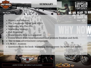 SUMMARY
History and Mission.
The 2 segments- HDMC and HDFS.
Marketing Mix-The 4 Ps.
Marketing Strategy
Cult Branding
Brand loyalty-How is it acquired
Events which draw loyal customers and promote freedom and thrill.
The various advertisement campaigns.
S.W.O.T. Analysis
Questions from the book- Marketing Management- by Kotler and Keller.
 