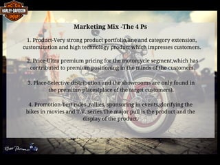Marketing Mix -The 4 Ps
1. Product-Very strong product portfolio,line and category extension,
customization and high technology product which impresses customers.
2. Price-Ultra premium pricing for the motorcycle segment,which has
contributed to premium positioning in the minds of the customers.
3. Place-Selective distribution and the showrooms are only found in
the premium places(place of the target customers).
4. Promotion-Test rides ,rallies, sponsoring in events,glorifying the
bikes in movies and T.V. series.The major pull is the product and the
display of the product.
 