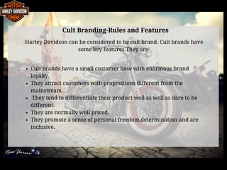 Cult Branding-Rules and Features
Harley Davidson can be considered to be cult brand. Cult brands have
some key features.They are-
Cult brands have a small customer base with enormous brand
loyalty.
They attract customers with propositions different from the     
mainstream 
 They tend to differentiate their product well as well as dare to be
different.
They are normally well priced.                                                      
They promote a sense of personal freedom,determination and are
inclusive.
 