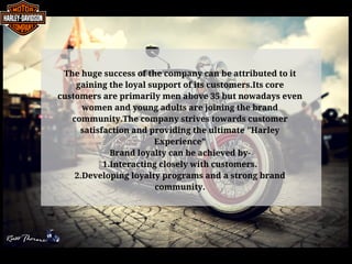 The huge success of the company can be attributed to it
gaining the loyal support of its customers.Its core
customers are primarily men above 35 but nowadays even
women and young adults are joining the brand
community.The company strives towards customer
satisfaction and providing the ultimate "Harley
Experience"
Brand loyalty can be achieved by-
1.Interacting closely with customers.
2.Developing loyalty programs and a strong brand
community.
 