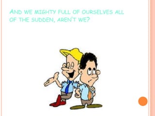 AND WE MIGHTY FULL OF OURSELVES ALL
OF THE SUDDEN, AREN’T WE?