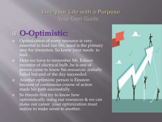  O-Optimistic:
 Optimization of every resource is very
essential to lead our life, need is the primary
step for invention. So know your needs to
lead .
 Here we have to remember Mr. Edison
inventor of electrical bulb ,he is one of
person came to know his resources .initially
failed but end of the day succeeded.
 Another optimistic person is Einstein
because of continuous course of action
made his path successfully.
 So friends first try to know how
optimistically using our resources & we can
make our career .your optimization must
realize to make sense to another.
 
