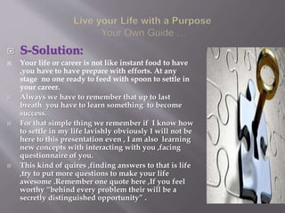  S-Solution:
 Your life or career is not like instant food to have
,you have to have prepare with efforts. At any
stage no one ready to feed with spoon to settle in
your career.
 Always we have to remember that up to last
breath you have to learn something to become
success.
 For that simple thing we remember if I know how
to settle in my life lavishly obviously I will not be
here to this presentation even , I am also learning
new concepts with interacting with you ,facing
questionnaire of you.
 This kind of quires ,finding answers to that is life
,try to put more questions to make your life
awesome .Remember one quote here ,If you feel
worthy “behind every problem their will be a
secretly distinguished opportunity” .
 