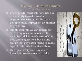  Try to get different solutions use like
a case study to make greater
stepping stone for your life ,may it
going to make impression on another
bright future.
 Simple example we can remember
here every one comments while
watching cricket match ,free of cost
they offer suggestions but no one
realize that guys after facing so many
typical tests only they stood there.
 Here guys every one is ready to
Ideas but no one is ready to take.
 