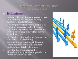 E-Eminent :
 Eminent placement in your career is may
be good thing but keeping for long
duration is greatest thing.
 Here major problem behind that is after
reaching that career peaks obviously
guys starts neglecting their professions,
so their career graph may stags there or
starts down fall.
 So friends getting problems in top of the
your vertical is good thing .
 Keep learning upgrading skills set for
longer duration make your eminent
position more bright like a star.
 Here for that we can remember
Mr.sachin who got eminent position in
Indian cricket in this era.
 