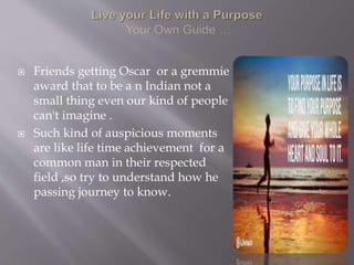  Friends getting Oscar or a gremmie
award that to be a n Indian not a
small thing even our kind of people
can't imagine .
 Such kind of auspicious moments
are like life time achievement for a
common man in their respected
field ,so try to understand how he
passing journey to know.
 
