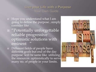  Hope you understand what I am
going to define the purpose , simply
consider like
 “Potentially unforgettable
reliable progressive
optimistic solutions with
eminent ”
 Different fields of people have
different goals but end of the day
purpose will be same like utilizing
the resources optimistically to serve
many no. of people in your limits.
 