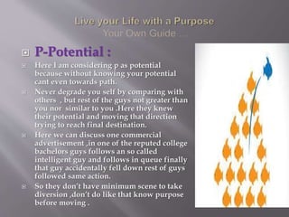  P-Potential :
 Here I am considering p as potential
because without knowing your potential
cant even towards path.
 Never degrade you self by comparing with
others , but rest of the guys not greater than
you nor similar to you .Here they knew
their potential and moving that direction
trying to reach final destination.
 Here we can discuss one commercial
advertisement ,in one of the reputed college
bachelors guys follows an so called
intelligent guy and follows in queue finally
that guy accidentally fell down rest of guys
followed same action.
 So they don’t have minimum scene to take
diversion ,don’t do like that know purpose
before moving .
 