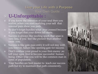  U-Unforgettable :
 If you know the intention of your soul then you
realize ,when you start realizing your self that
internal pain show you path.
 So don’t forget hurdles what ever crossed because
if you forget that your down fall starts.
 Success is always like sizzling spark that span is
very less, if you feel like pioneer than another
cross you.
 Success is like gate pass entry it will not stay with
you forever, failure like opening gate for success.
 Don’t confuse your proud is your first enemy ,so
kill your egos first to become successful human
being .Other wise you will be like common man in
cores of population.
 Your hurdles are best master to teach our success
path but try to maintain that path consistently.
 