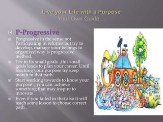  P-Progressive :
 Progressive in the sense not
Participating in reforms but try to
develop, manage your belongs in
organized way is progressive
method.
 Try to fix small goals ,this small
goals leads to plan your career. Until
reaching your purpose try keep
march in that path.
 Start working towards to know your
purpose , you can achieve
something that may inspire to
innovate .
 Even if you failed in that also it will
teach some lesson to choose correct
path .
 