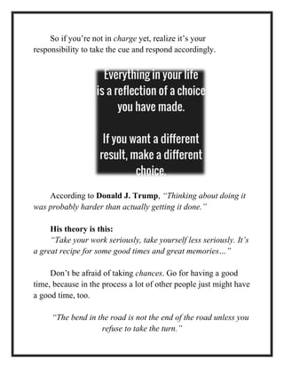So if you’re not in charge yet, realize it’s your
responsibility to take the cue and respond accordingly.
According to Donald J. Trump, “Thinking about doing it
was probably harder than actually getting it done.”
His theory is this:
“Take your work seriously, take yourself less seriously. It’s
a great recipe for some good times and great memories…”
Don’t be afraid of taking chances. Go for having a good
time, because in the process a lot of other people just might have
a good time, too.
“The bend in the road is not the end of the road unless you
refuse to take the turn.”
 