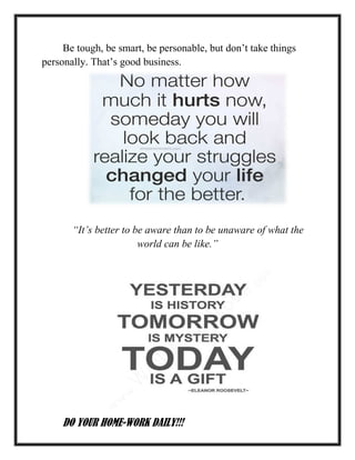 Be tough, be smart, be personable, but don’t take things
personally. That’s good business.
“It’s better to be aware than to be unaware of what the
world can be like.”
DO YOUR HOME-WORK DAILY!!!
 