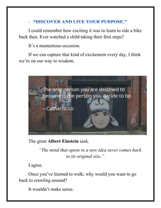 I could remember how exciting it was to learn to ride a bike
back then. Ever watched a child taking their first steps?
It’s a momentous occasion.
If we can capture that kind of excitement every day, I think
we’re on our way to wisdom.
The great Albert Einstein said,
“The mind that opens to a new idea never comes back
to its original size.”
I agree.
Once you’ve learned to walk; why would you want to go
back to crawling around?
It wouldn’t make sense.
 