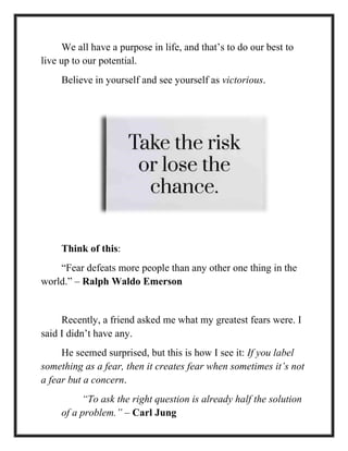 We all have a purpose in life, and that’s to do our best to
live up to our potential.
Believe in yourself and see yourself as victorious.
Think of this:
“Fear defeats more people than any other one thing in the
world.” – Ralph Waldo Emerson
Recently, a friend asked me what my greatest fears were. I
said I didn’t have any.
He seemed surprised, but this is how I see it: If you label
something as a fear, then it creates fear when sometimes it’s not
a fear but a concern.
“To ask the right question is already half the solution
of a problem.” – Carl Jung
 