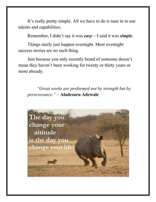 It’s really pretty simple. All we have to do is tune in to our
talents and capabilities.
Remember, I didn’t say it was easy – I said it was simple.
Things rarely just happen overnight. Most overnight
success stories are no such thing.
Just because you only recently heard of someone doesn’t
mean they haven’t been working for twenty or thirty years or
more already.
“Great works are performed not by strength but by
perseverance.” – Aladesuru Adewale
 
