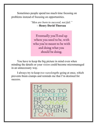 Sometimes people spend too much time focusing on
problems instead of focusing on opportunities.
“Men are born to succeed, not fail.”
– Henry David Thoreau
You have to keep the big picture in mind even when
minding the details or your vision could become micromanaged
in an unnecessary way.
I always try to keep two wavelengths going at once, which
prevents brain cramps and reminds me that I’m destined for
success.
 