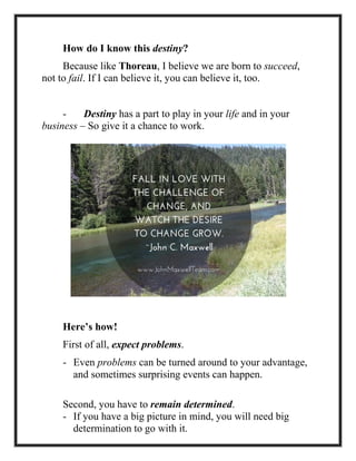 How do I know this destiny?
Because like Thoreau, I believe we are born to succeed,
not to fail. If I can believe it, you can believe it, too.
- Destiny has a part to play in your life and in your
business – So give it a chance to work.
Here’s how!
First of all, expect problems.
- Even problems can be turned around to your advantage,
and sometimes surprising events can happen.
Second, you have to remain determined.
- If you have a big picture in mind, you will need big
determination to go with it.
 