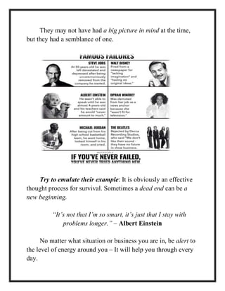 They may not have had a big picture in mind at the time,
but they had a semblance of one.
Try to emulate their example: It is obviously an effective
thought process for survival. Sometimes a dead end can be a
new beginning.
“It’s not that I’m so smart, it’s just that I stay with
problems longer.” – Albert Einstein
No matter what situation or business you are in, be alert to
the level of energy around you – It will help you through every
day.
 