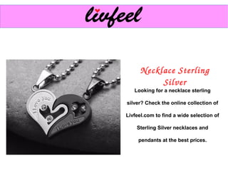 Necklace Sterling 
Silver
Looking for a necklace sterling
silver? Check the online collection of
Livfeel.com to find a wide selection of
Sterling Silver necklaces and
pendants at the best prices.
 