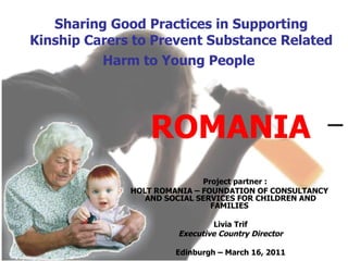 Sharing Good Practices in Supporting Kinship Carers to Prevent Substance Related Harm to Young People   ROMANIA Project partner : HOLT ROMANIA – FOUNDATION OF CONSULTANCY  AND SOCIAL SERVICES FOR CHILDREN AND FAMILIES  Livia Trif Executive Country Director Edinburgh – March 16, 2011 
