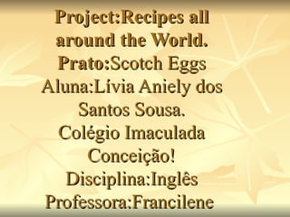 Project:Recipes all around the World. Prato: Scotch Eggs Aluna:Lívia Aniely dos Santos Sousa. Colégio Imaculada Conceição! Disciplina:Inglês Professora:Francilene  