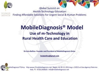 MobileDiagnosis®Onlus http:www.//mobilediagnosis.net Regist. At 28-11-2011reg.n.15053 at Gov.Agency Palermo
Italy P.I 97261360826 info@mobilediagnosis.net
Global Summit on
Health-Technology-Education:
Finding Affordable Solutions For Urgent Social & Human Problems
MobileDiagnosis® Model
Use of m-Technology in
Rural Health Care and Education
Dr.Livia Bellina Founder and President of MobileDiagnosis Onlus
liviabellina@gmail.com
 