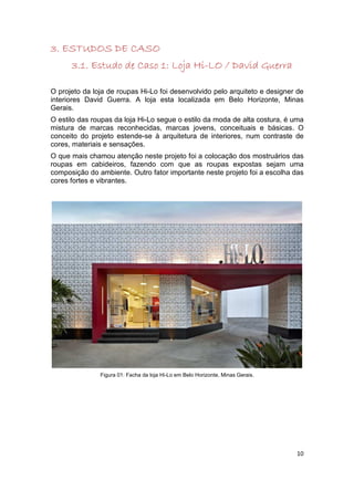 3. ESTUDOS DE CASO
                                  Hi-
      3.1. Estudo de Caso 1: Loja Hi-LO / David Guerra

O projeto da loja de roupas Hi-Lo foi desenvolvido pelo arquiteto e designer de
interiores David Guerra. A loja esta localizada em Belo Horizonte, Minas
Gerais.
O estilo das roupas da loja Hi-Lo segue o estilo da moda de alta costura, é uma
mistura de marcas reconhecidas, marcas jovens, conceituais e básicas. O
conceito do projeto estende-se à arquitetura de interiores, num contraste de
cores, materiais e sensações.
O que mais chamou atenção neste projeto foi a colocação dos mostruários das
roupas em cabideiros, fazendo com que as roupas expostas sejam uma
composição do ambiente. Outro fator importante neste projeto foi a escolha das
cores fortes e vibrantes.




               Figura 01: Facha da loja Hi-Lo em Belo Horizonte, Minas Gerais.




                                                                                 10
 