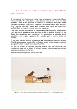 BerlinBlog
     3.2. Estudo de Caso 2: BerlinBlog – Arquitetura
para cachorros

O mercado de pet shops tem crescido muito a cada ano e movimenta bilhões
no mundo todo. Por conta disso, nossos amigos caninos estão cada vez mais
mimados. Para muitas pessoas os animais de estimação são vistos como
membros de família, procurando alegra-los de qualquer forma, seja deixando
uma herança milionária, dando algo gostoso para comer ou procurarem
exclusividade na hora de comprar caminhas e coleiras.
Com base nessas informações, a designer Kenya Hara propôs uma parceria
com arquitetos japoneses para criar um projeto chamado “Architecture for
Dogs” (ou Arquitetura para cachorros, em português), a intenção dessa
parceria é criar peças especialmente pensadas para o melhor amigo do
homem.
O que mais chamou atenção nesta parceria e consequentemente nos projetos
foi a ideia de adequar um cantinho confortável para o pet dentro de um espaço
que geralmente é ocupado apenas por humanos.
No site do projeto é possível encontrar vídeos com demonstrações das
construções para que os donos de animais possam criar em casa os mesmos
objetos para os seus cachorros.
Site: http://architecturefordogs.com/architectures/




     Figura 04: Projeto desenvolvido através da parceria entre Kenya Hara e arquitetos japoneses.




                                                                                                    12
 